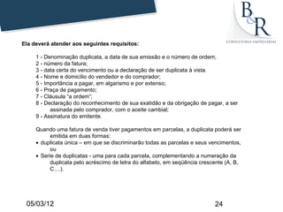Ela deverá atender aos seguintes requisitos:

     1 - Denominação duplicata, a data de sua emissão e o número de ordem;
     2 - número da fatura;
     3 - data certa do vencimento ou a declaração de ser duplicata à vista.
     4 - Nome e domicílio do vendedor e do comprador;
     5 - Importância a pagar, em algarismo e por extenso;
     6 - Praça de pagamento;
     7 - Cláusula “a ordem”;
     8 - Declaração do reconhecimento de sua exatidão e da obrigação de pagar, a ser
           assinada pelo comprador, com o aceite cambial;
     9 - Assinatura do emitente.

     Quando uma fatura de venda tiver pagamentos em parcelas, a duplicata poderá ser
           emitida em duas formas:
     • duplicata única – em que se discriminarão todas as parcelas e seus vencimentos,
           ou
     • Serie de duplicatas - uma para cada parcela, complementando a numeração da
           duplicata pelo acréscimo de letra do alfabeto, em seqüência crescente (A, B,
           C....).




 05/03/12                                                                   24
 