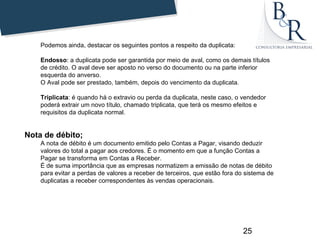 Podemos ainda, destacar os seguintes pontos a respeito da duplicata:

    Endosso: a duplicata pode ser garantida por meio de aval, como os demais títulos
    de crédito. O aval deve ser aposto no verso do documento ou na parte inferior
    esquerda do anverso.
    O Aval pode ser prestado, também, depois do vencimento da duplicata.

    Triplicata: é quando há o extravio ou perda da duplicata, neste caso, o vendedor
    poderá extrair um novo título, chamado triplicata, que terá os mesmo efeitos e
    requisitos da duplicata normal.


Nota de débito;
    A nota de débito é um documento emitido pelo Contas a Pagar, visando deduzir
    valores do total a pagar aos credores. É o momento em que a função Contas a
    Pagar se transforma em Contas a Receber.
    É de suma importância que as empresas normatizem a emissão de notas de débito
    para evitar a perdas de valores a receber de terceiros, que estão fora do sistema de
    duplicatas a receber correspondentes às vendas operacionais.




                                                                             25
 