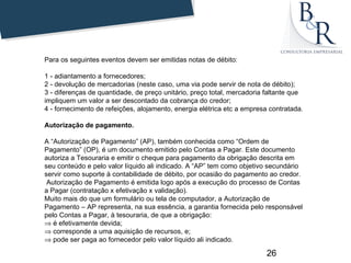 Para os seguintes eventos devem ser emitidas notas de débito:

1 - adiantamento a fornecedores;
2 - devolução de mercadorias (neste caso, uma via pode servir de nota de débito);
3 - diferenças de quantidade, de preço unitário, preço total, mercadoria faltante que
impliquem um valor a ser descontado da cobrança do credor;
4 - fornecimento de refeições, alojamento, energia elétrica etc a empresa contratada.

Autorização de pagamento.

A “Autorização de Pagamento” (AP), também conhecida como “Ordem de
Pagamento” (OP), é um documento emitido pelo Contas a Pagar. Este documento
autoriza a Tesouraria e emitir o cheque para pagamento da obrigação descrita em
seu conteúdo e pelo valor líquido ali indicado. A “AP” tem como objetivo secundário
servir como suporte à contabilidade de débito, por ocasião do pagamento ao credor.
 Autorização de Pagamento é emitida logo após a execução do processo de Contas
a Pagar (contratação x efetivação x validação).
Muito mais do que um formulário ou tela de computador, a Autorização de
Pagamento – AP representa, na sua essência, a garantia fornecida pelo responsável
pelo Contas a Pagar, à tesouraria, de que a obrigação:
⇒ é efetivamente devida;
⇒ corresponde a uma aquisição de recursos, e;
⇒ pode ser paga ao fornecedor pelo valor líquido ali indicado.

                                                                         26
 