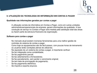 8. UTILIZAÇÃO DA TECNOLOGIA DE INFORMAÇÃO EM CONTAS A PAGAR

Qualidade nas informações geradas por contas a pagar

     A utilização correta da informática em Contas a Pagar, como em outras unidades
     administrativas/operacionais da empresa, gerará informações de qualidade. A boa
     condução do serviço no Contas a Pagar será medida pela satisfação total das áreas
     eu fazem parte da estrutura financeira da organização.

Software para contas a pagar

     No mercado atual existem inúmeras ferramentas para uma melhor gestão de
     controles do sistema de contas a pagar.
     Como hoje os equipamentos são de fácil acesso, com poucas horas de treinamento
     os usuários terão condições plenas de utilizá-los.
     Na aquisição de um sistema de contas a pagar, é importante verificar:
-    Se faz integração coma contabilidade;
-    Se faz pagamento parcial;
-    Se faz adiantamento a fornecedores;
-    Se faz parcelamento, sem perder o vencimento original;
-    Se tem data de prorrogação de pagamento;
-    Se faz pagamento eletrônico;
-    Se importa e exporta arquivos.

                                                                            28
 