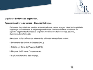 Liquidação eletrônica de pagamentos.

Pagamentos através de bancos – Sistemas Eletrônico

     Os bancos disponibilizam serviços automatizados de contas a pagar, oferecendo agilidade,
     segurança e comodidade. A empresa poderá enviar os compromissos assumidos ou
     agendar pagamentos futuros nas seguintes modalidades: fornecedores, salários,
     dividendos, benefícios etc.

     A empresa poderá efetuar os pagamento, utilizando as seguintes formas:

     • Documento de Ordem de Crédito (DOC);

     • Crédito em Conta de Pagamento (C/C);

     • Bloquete de Ficha de Compensação;

     • Captura Automática de Cobrança.




                                                                              29
 