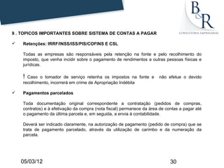 9 . TOPICOS IMPORTANTES SOBRE SISTEMA DE CONTAS A PAGAR

   Retenções: IRRF/INSS/ISS/PIS/COFINS E CSL

    Todas as empresas são responsáveis pela retenção na fonte e pelo recolhimento do
    imposto, que venha incidir sobre o pagamento de rendimentos a outras pessoas físicas e
    jurídicas.

    ! Caso o tomador de serviço retenha os impostos na fonte e         não efetue o devido
    recolhimento, incorrerá em crime de Apropriação Indébita

   Pagamentos parcelados

    Toda documentação original correspondente a contratação (pedidos de compras,
    contratos) e à efetivação da compra (nota fiscal) permanece da área de contas a pagar até
    o pagamento da última parcela e, em seguida, a envia à contabilidade.

    Deverá ser indicado claramente, na autorização de pagamento (pedido de compra) que se
    trata de pagamento parcelado, através da utilização de carimbo e da numeração da
    parcela.




    05/03/12                                                                 30
 