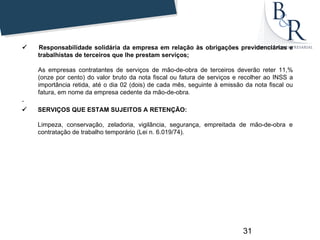        Responsabilidade solidária da empresa em relação às obrigações previdenciárias e
        trabalhistas de terceiros que lhe prestam serviços;

     As empresas contratantes de serviços de mão-de-obra de terceiros deverão reter 11,%
     (onze por cento) do valor bruto da nota fiscal ou fatura de serviços e recolher ao INSS a
     importância retida, até o dia 02 (dois) de cada mês, seguinte à emissão da nota fiscal ou
     fatura, em nome da empresa cedente da mão-de-obra.
.
       SERVIÇOS QUE ESTAM SUJEITOS A RETENÇÃO:

     Limpeza, conservação, zeladoria, vigilância, segurança, empreitada de mão-de-obra e
     contratação de trabalho temporário (Lei n. 6.019/74).




                                                                            31
 