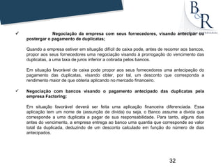                  Negociação da empresa com seus fornecedores, visando antecipar ou
      postergar o pagamento de duplicatas;

      Quando a empresa estiver em situação difícil de caixa pode, antes de recorrer aos bancos,
      propor aos seus fornecedores uma negociação visando à prorrogação do vencimento das
      duplicatas, a uma taxa de juros inferior a cobrada pelos bancos.

      Em situação favorável de caixa pode propor aos seus fornecedores uma antecipação do
      pagamento das duplicatas, visando obter, por tal, um desconto que corresponda a
      rendimento maior de que obteria aplicando no mercado financeiro.

     Negociação com bancos visando o pagamento antecipado das duplicatas pela
      empresa Factoring;

      Em situação favorável deverá ser feita uma aplicação financeira diferenciada. Essa
      aplicação tem um nome de (assunção de divida) ou seja, o Banco assume a divida que
      corresponde a uma duplicata a pagar de sua responsabilidade. Para tanto, alguns dias
      antes do vencimento, a empresa entrega ao banco uma quantia que corresponde ao valor
      total da duplicada, deduzindo de um desconto calculado em função do número de dias
      antecipados.




                                                                             32
 