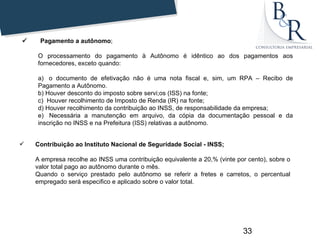       Pagamento a autônomo;

      O processamento do pagamento à Autônomo é idêntico ao dos pagamentos aos
      fornecedores, exceto quando:

      a) o documento de efetivação não é uma nota fiscal e, sim, um RPA – Recibo de
      Pagamento a Autônomo.
      b) Houver desconto do imposto sobre servi;os (ISS) na fonte;
      c) Houver recolhimento de Imposto de Renda (IR) na fonte;
      d) Houver recolhimento da contribuição ao INSS, de responsabilidade da empresa;
      e) Necessária a manutenção em arquivo, da cópia da documentação pessoal e da
      inscrição no INSS e na Prefeitura (ISS) relativas a autônomo.


     Contribuição ao Instituto Nacional de Seguridade Social - INSS;

      A empresa recolhe ao INSS uma contribuição equivalente a 20,% (vinte por cento), sobre o
      valor total pago ao autônomo durante o mês.
      Quando o serviço prestado pelo autônomo se referir a fretes e carretos, o percentual
      empregado será especifico e aplicado sobre o valor total.




                                                                             33
 