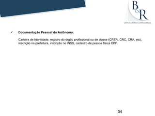    Documentação Pessoal do Autônomo:

    Carteira de Identidade, registro do órgão profissional ou de classe (CREA, CRC, CRA, etc),
    inscrição na prefeitura, inscrição no INSS, cadastro de pessoa física CPF.




                                                                            34
 