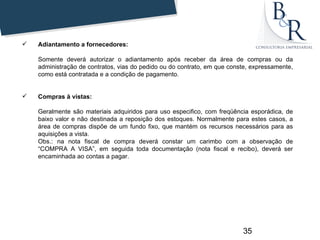    Adiantamento a fornecedores:

    Somente deverá autorizar o adiantamento após receber da área de compras ou da
    administração de contratos, vias do pedido ou do contrato, em que conste, expressamente,
    como está contratada e a condição de pagamento.


   Compras à vistas:

    Geralmente são materiais adquiridos para uso especifico, com freqüência esporádica, de
    baixo valor e não destinada a reposição dos estoques. Normalmente para estes casos, a
    área de compras dispõe de um fundo fixo, que mantém os recursos necessários para as
    aquisições a vista.
    Obs.: na nota fiscal de compra deverá constar um carimbo com a observação de
    “COMPRA A VISA”, em seguida toda documentação (nota fiscal e recibo), deverá ser
    encaminhada ao contas a pagar.




                                                                          35
 