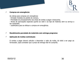      Compras em emergência:

      As rotinas para compras em emergência:
      - Emissão imediata do pedido de compra,
      - Prioridade do processamento nas áreas de contas a pagar e tesouraria,
      - Níveis de aprovações especiais quanto ao valor e ao tipo de material, bem ou serviço a
      ser comprado;
      - Justificativa para se efetuar a compra em emergência.



     Recebimento parcelado de materiais com entrega programa:

     Aplicação de multas contratuais:

      O contas a pagar deverá calcular e descontar o valor da multa, do total a ser pago ao
      fornecedor, após constatar que o prazo de entrega não foi cumprido.




    05/03/12                                                                36
 