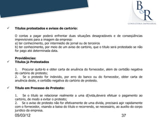    Títulos protestados e avisos de cartório:

    O contas a pagar poderá enfrentar duas situações desagradáveis e de conseqüências
    imprevisíveis para a imagem da empresa:
    a) ter conhecimento, por intermédio de jornal ou de terceiros
    b) ter conhecimento, por meio de um aviso de cartório, que o título será protestado se não
    for pago até determinada data.

    Providências:
   Títulos já Protestados

    1. Procurar quitá-lo e obter carta de anuência do fornecedor, além de certidão negativa
    do cartório de protesto;
    2.   Se o protesto for indevido, por erro do banco ou do fornecedor, obter carta de
    anuência deste, e certidão negativa do cartório de protesto.

   Título em Processo de Protesto:

    1.    Se o título se relacionar realmente a uma d[ivida,deverá efetuar o pagamento ao
    cartório, de modo a evitar o protesto;
    2. Se o aviso de protesto não for efetivamente de uma divida, precisará agir rapidamente
    com o fornecedor, visando a baixa do título e recorrendo, se necessário, ao auxilio do corpo
    jurídico da empresa.
    05/03/12                                                                    37
 