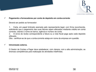    Pagamento a fornecedores por conta de depósito em conta-corrente:

    Deverá ser pedido ao fornecedor:

    1.    Carta, em papel timbrado assinada pelo representante legal, com firma reconhecida,
    solicitando que o pagamento das suas faturas sejam efetuados mediante crédito em conta
    corrente, citando o nome do banco, agência e número da conta.
    2.    O envio de recibo correspondente a fatura ou a nota fiscal paga após cada depósito
    efetuado.
    Obs.: certificar-se de que a conta-corrente esteja em nome da empresa em questão.


   Intromissão externa.

    O Gestor de Contas a Pagar deve estabelecer, com clareza, com a alta administração, as
    diversas competências para realização de atividades indefinidas.




    05/03/12                                                                 38
 