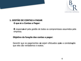 1. GESTÃO DE CONTAS A PAGAR
        O que é o Contas a Pagar:
     
        É responsável pela gestão de todos os compromissos assumidos pela
        empresa.

       Objetivo da função das contas a pagar:
 
       Garantir que os pagamentos só sejam efetuados após a constatação
       que eles são verdadeiros e exatos.




                                                         4
 
