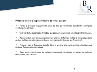    Principais funções e responsabilidades de contas a pagar:

       Montar o processo de pagamento antes da data de vencimento, detectando e corrigindo
    eventuais divergências;

       Controlar todos os contratos firmados, que possuem pagamentos em datas predeterminadas.

       Manter contato com fornecedores interno e externo, de forma a facilitar a comunicação (este
    contato facilita em muitos casos, vantagens nas negociações de encargos financeiros).

        Preparar, para a Tesouraria posição diária e semanal dos compromissos a liquidar, para
    efeito do fluxo de caixa operacional.

       Estar sempre atento para as vantagens financeiras estratégicas em pagar ou postergar
    determinado compromisso.




                                                                             5
 