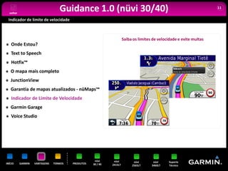 voltar
                                   Guidance 1.0 (nüvi 30/40)                                                           11


 Indicador de limite de velocidade



                                                                       Saiba os limites de velocidade e evite multas
   Onde Estou?
   Text to Speech
   Hotfix™
   O mapa mais completo
   JunctionView
   Garantia de mapas atualizados - nüMaps™
   Indicador de Limite de Velocidade
   Garmin Garage
   Voice Studio




                                                     nüvi      nüvi          nüvi       nüvi    Suporte
INÍCIO     GARMIN   VANTAGENS   TERMOS   PRODUTOS   30 / 40   2415LT        2565LT     3460LT   Técnico
 