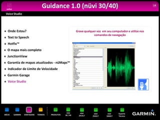 voltar
                                   Guidance 1.0 (nüvi 30/40)                                                       13


 Voice Studio




   Onde Estou?                                                Grave qualquer voz em seu computador e utilize nos
                                                                           comandos de navegação
   Text to Speech
   Hotfix™
   O mapa mais completo
   JunctionView
   Garantia de mapas atualizados - nüMaps™
   Indicador de Limite de Velocidade
   Garmin Garage
   Voice Studio




                                                     nüvi        nüvi      nüvi      nüvi    Suporte
INÍCIO     GARMIN   VANTAGENS   TERMOS   PRODUTOS   30 / 40     2415LT    2565LT    3460LT   Técnico
 