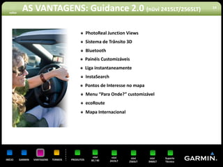 voltar
            AS VANTAGENS: Guidance 2.0 (nüvi 2415LT/2565LT)                                            14




                                                    PhotoReal Junction Views
                                                    Sistema de Trânsito 3D
                                                    Bluetooth
                                                    Painéis Customizáveis
                                                    Liga instantaneamente
                                                    InstaSearch
                                                    Pontos de Interesse no mapa
                                                    Menu “Para Onde?” customizável
                                                    ecoRoute
                                                    Mapa Internacional




                                                       nüvi        nüvi     nüvi     nüvi    Suporte
INÍCIO     GARMIN   VANTAGENS   TERMOS   PRODUTOS     30 / 40     2415LT   2565LT   3460LT   Técnico
 