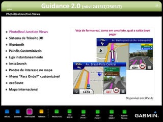 voltar
                                  Guidance 2.0 (nüvi 2415LT/2565LT)                                                        15


 PhotoReal Junction Views




     PhotoReal Junction Views                                 Veja de forma real, como em uma foto, qual a saída deve
                                                                                       pegar
     Sistema de Trânsito 3D
     Bluetooth
     Painéis Customizáveis
     Liga instantaneamente
     InstaSearch
     Pontos de Interesse no mapa
     Menu “Para Onde?” customizável
     ecoRoute
     Mapa Internacional

                                                                                                  *Disponível em SP e RJ




                                                     nüvi         nüvi       nüvi      nüvi    Suporte
INÍCIO     GARMIN   VANTAGENS   TERMOS   PRODUTOS   30 / 40      2415LT     2565LT    3460LT   Técnico
 