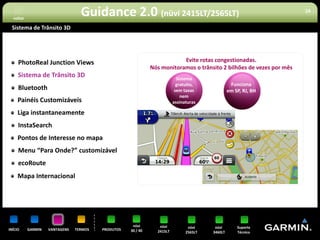 voltar
                                  Guidance 2.0 (nüvi 2415LT/2565LT)                                                   16


 Sistema de Trânsito 3D




     PhotoReal Junction Views                                             Evite rotas congestionadas.
                                                              Nós monitoramos o trânsito 2 bilhões de vezes por mês
     Sistema de Trânsito 3D                                                Sistema
                                                                           gratuito,              Funciona
     Bluetooth                                                            sem taxas              em SP, RJ, BH
                                                                             nem
     Painéis Customizáveis                                               assinaturas

     Liga instantaneamente
     InstaSearch
     Pontos de Interesse no mapa
     Menu “Para Onde?” customizável
     ecoRoute
     Mapa Internacional




                                                     nüvi        nüvi           nüvi     nüvi        Suporte
INÍCIO     GARMIN   VANTAGENS   TERMOS   PRODUTOS   30 / 40     2415LT         2565LT   3460LT       Técnico
 