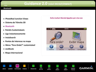 voltar
                                  Guidance 2.0 (nüvi 2415LT/2565LT)                                            17


 Bluetooth




     PhotoReal Junction Views                                     Evite multas! Atenda ligações por viva-voz

     Sistema de Trânsito 3D
     Bluetooth
     Painéis Customizáveis
     Liga instantaneamente
     InstaSearch
     Pontos de Interesse no mapa
     Menu “Para Onde?” customizável
     ecoRoute
     Mapa Internacional




                                                     nüvi      nüvi       nüvi      nüvi     Suporte
INÍCIO     GARMIN   VANTAGENS   TERMOS   PRODUTOS   30 / 40   2415LT     2565LT    3460LT    Técnico
 
