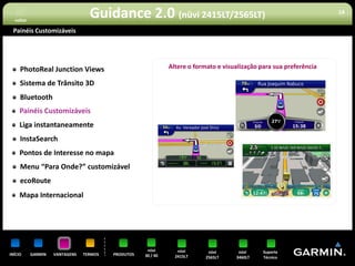 voltar
                                  Guidance 2.0 (nüvi 2415LT/2565LT)                                                  18


 Painéis Customizáveis




     PhotoReal Junction Views                                 Altere o formato e visualização para sua preferência

     Sistema de Trânsito 3D
     Bluetooth
     Painéis Customizáveis
     Liga instantaneamente
     InstaSearch
     Pontos de Interesse no mapa
     Menu “Para Onde?” customizável
     ecoRoute
     Mapa Internacional




                                                     nüvi        nüvi       nüvi      nüvi     Suporte
INÍCIO     GARMIN   VANTAGENS   TERMOS   PRODUTOS   30 / 40     2415LT     2565LT    3460LT    Técnico
 