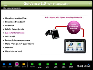 voltar
                                  Guidance 2.0 (nüvi 2415LT/2565LT)                                             19


 Liga Instantaneamente




     PhotoReal Junction Views                                 Não é preciso mais esperar minutos para navegar

     Sistema de Trânsito 3D
                                                                                               Basta
     Bluetooth                                                                              pressionar o
     Painéis Customizáveis                                                                   botão de
                                                                                                ligar
     Liga instantaneamente
     InstaSearch
     Pontos de Interesse no mapa
     Menu “Para Onde?” customizável
     ecoRoute
     Mapa Internacional




                                                     nüvi      nüvi       nüvi      nüvi    Suporte
INÍCIO     GARMIN   VANTAGENS   TERMOS   PRODUTOS   30 / 40   2415LT     2565LT    3460LT   Técnico
 