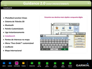 voltar
                                  Guidance 2.0 (nüvi 2415LT/2565LT)                                                20


 InstaSearch




     PhotoReal Junction Views                                 Encontre seu destino mais rápido e enquanto digita

     Sistema de Trânsito 3D
     Bluetooth
     Painéis Customizáveis
     Liga instantaneamente
     InstaSearch
     Pontos de Interesse no mapa
     Menu “Para Onde?” customizável
     ecoRoute
     Mapa Internacional




                                                     nüvi      nüvi       nüvi      nüvi     Suporte
INÍCIO     GARMIN   VANTAGENS   TERMOS   PRODUTOS   30 / 40   2415LT     2565LT    3460LT    Técnico
 
