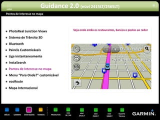 voltar
                                  Guidance 2.0 (nüvi 2415LT/2565LT)                                                       21


 Pontos de Interesse no mapa




     PhotoReal Junction Views                                 Veja onde estão os restaurantes, bancos e postos ao redor

     Sistema de Trânsito 3D
     Bluetooth
     Painéis Customizáveis
     Liga instantaneamente
     InstaSearch
     Pontos de Interesse no mapa
     Menu “Para Onde?” customizável
     ecoRoute
     Mapa Internacional




                                                     nüvi          nüvi      nüvi       nüvi    Suporte
INÍCIO     GARMIN   VANTAGENS   TERMOS   PRODUTOS   30 / 40       2415LT    2565LT     3460LT   Técnico
 
