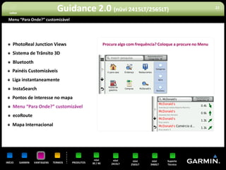 voltar
                                  Guidance 2.0 (nüvi 2415LT/2565LT)                                                    22


 Menu “Para Onde?” customizável




     PhotoReal Junction Views                                 Procura algo com frequência? Coloque a procure no Menu

     Sistema de Trânsito 3D
     Bluetooth
     Painéis Customizáveis
     Liga instantaneamente
     InstaSearch
     Pontos de Interesse no mapa
     Menu “Para Onde?” customizável
     ecoRoute
     Mapa Internacional




                                                     nüvi          nüvi      nüvi      nüvi    Suporte
INÍCIO     GARMIN   VANTAGENS   TERMOS   PRODUTOS   30 / 40       2415LT    2565LT    3460LT   Técnico
 