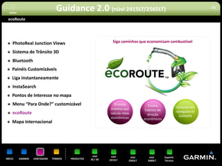 voltar
                                  Guidance 2.0 (nüvi 2415LT/2565LT)                                                       23


 ecoRoute




     PhotoReal Junction Views                                   Siga caminhos que economizam combustível

     Sistema de Trânsito 3D
     Bluetooth
     Painéis Customizáveis
     Liga instantaneamente                                                                       TM


     InstaSearch
     Pontos de Interesse no mapa
     Menu “Para Onde?” customizável                              O único              Ensina
                                                              sistema que                                  Exclusivo em
                                                                                    hábitos de             navegadores
     ecoRoute                                                 calcula rotas          direção
                                                              econômicas                                     GARMIN
                                                                                   econômicos
     Mapa Internacional




                                                     nüvi      nüvi        nüvi       nüvi       Suporte
INÍCIO     GARMIN   VANTAGENS   TERMOS   PRODUTOS   30 / 40   2415LT      2565LT     3460LT      Técnico
 