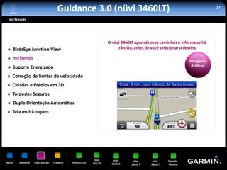 voltar
                                  Guidance 3.0 (nüvi 3460LT)                                                          27


 myTrends




                                                              O nüvi 3460LT aprende seus caminhos e informa se há
     BirdsEye Junction View                                       trânsito, antes de você selecionar o destino

     myTrends
                                                                                                       Inteligência
     Suporte Energizado                                                                                  Artificial

     Correção de limites de velocidade
     Cidades e Prédios em 3D
     Torpedos Seguros
     Dupla Orientação Automática
     Tela multi-toques




                                                     nüvi        nüvi      nüvi      nüvi    Suporte
INÍCIO     GARMIN   VANTAGENS   TERMOS   PRODUTOS   30 / 40     2415LT    2565LT    3460LT   Técnico
 