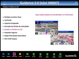 voltar
                                  Guidance 3.0 (nüvi 3460LT)                                                               30


 Cidades e Prédios em 3D




                                                              Veja a cidade e prédios em alta definição e em 3 dimensões
     BirdsEye Junction View
     myTrends
     Suporte Energizado
     Correção de limites de velocidade
     Cidades e Prédios em 3D
     Torpedos Seguros
     Dupla Orientação Automática
     Tela multi-toques




                                                     nüvi           nüvi      nüvi       nüvi    Suporte
INÍCIO     GARMIN   VANTAGENS   TERMOS   PRODUTOS   30 / 40        2415LT    2565LT     3460LT   Técnico
 