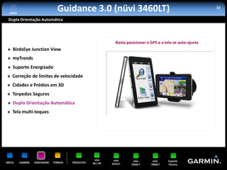 voltar
                                  Guidance 3.0 (nüvi 3460LT)                                                     32


 Dupla Orientação Automática




                                                                Basta posicionar o GPS e a tela se auto-ajusta
     BirdsEye Junction View
     myTrends
     Suporte Energizado
     Correção de limites de velocidade
     Cidades e Prédios em 3D
     Torpedos Seguros
     Dupla Orientação Automática
     Tela multi-toques




                                                     nüvi      nüvi      nüvi       nüvi     Suporte
INÍCIO     GARMIN   VANTAGENS   TERMOS   PRODUTOS   30 / 40   2415LT    2565LT     3460LT    Técnico
 