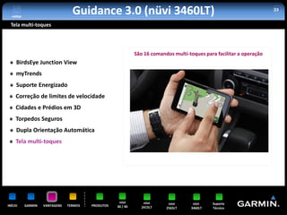 voltar
                                  Guidance 3.0 (nüvi 3460LT)                                                           33


 Tela multi-toques




                                                              São 16 comandos multi-toques para facilitar a operação
     BirdsEye Junction View
     myTrends
     Suporte Energizado
     Correção de limites de velocidade
     Cidades e Prédios em 3D
     Torpedos Seguros
     Dupla Orientação Automática
     Tela multi-toques




                                                     nüvi         nüvi      nüvi      nüvi    Suporte
INÍCIO     GARMIN   VANTAGENS   TERMOS   PRODUTOS   30 / 40      2415LT    2565LT    3460LT   Técnico
 