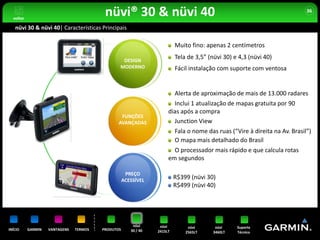 voltar
                                          nüvi® 30 & nüvi 40                                                                 36


   nüvi 30 & nüvi 40| Características Principais

                                                                          Muito fino: apenas 2 centímetros

                                                 DESIGN
                                                                          Tela de 3,5” (nüvi 30) e 4,3 (nüvi 40)
                                                MODERNO                   Fácil instalação com suporte com ventosa


                                                                          Alerta de aproximação de mais de 13.000 radares
                                                                        Inclui 1 atualização de mapas gratuita por 90
                                                                      dias após a compra
                                                 FUNÇÕES
                                                AVANÇADAS               Junction View
                                                                          Fala o nome das ruas (“Vire à direita na Av. Brasil”)
                                                                          O mapa mais detalhado do Brasil
                                                                        O processador mais rápido e que calcula rotas
                                                                      em segundos

                                                     PREÇO
                                                    ACESSÍVEL
                                                                          R$399 (nüvi 30)
                                                                          R$499 (nüvi 40)




                                                        nüvi      nüvi         nüvi       nüvi    Suporte
INÍCIO     GARMIN   VANTAGENS   TERMOS   PRODUTOS      30 / 40   2415LT       2565LT     3460LT   Técnico
 