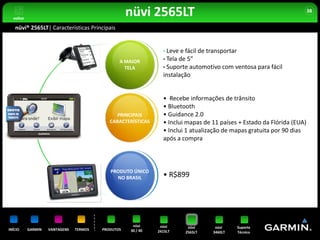 voltar
                                                    nüvi 2565LT                                                         38


   nüvi® 2565LT| Características Principais


                                                                • Leve e fácil de transportar
                                                A MAIOR         • Tela de 5”
                                                  TELA          • Suporte automotivo com ventosa para fácil
                                                                instalação


                                                                • Recebe informações de trânsito
                                                                • Bluetooth
                                               PRINCIPAIS       • Guidance 2.0
                                            CARACTERÍSTICAS     • Inclui mapas de 11 países + Estado da Flórida (EUA)
                                                                • Inclui 1 atualização de mapas gratuita por 90 dias
                                                                após a compra



                                            PRODUTO ÚNICO
                                              NO BRASIL         • R$899




                                                     nüvi      nüvi       nüvi     nüvi    Suporte
INÍCIO     GARMIN   VANTAGENS   TERMOS   PRODUTOS   30 / 40   2415LT     2565LT   3460LT   Técnico
 