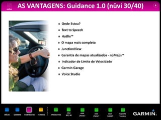 voltar
              AS VANTAGENS: Guidance 1.0 (nüvi 30/40)                                                4




                                                    Onde Estou?
                                                    Text to Speech
                                                    Hotfix™
                                                    O mapa mais completo
                                                    JunctionView
                                                    Garantia de mapas atualizados - nüMaps™
                                                    Indicador de Limite de Velocidade
                                                    Garmin Garage
                                                    Voice Studio




                                                       nüvi      nüvi     nüvi     nüvi    Suporte
INÍCIO     GARMIN   VANTAGENS   TERMOS   PRODUTOS     30 / 40   2415LT   2565LT   3460LT   Técnico
 