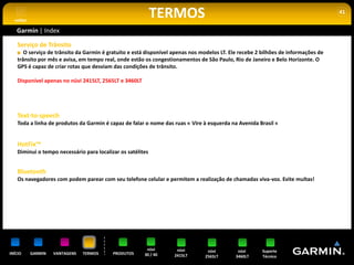voltar
                                                             TERMOS                                                                 41


   Garmin | Index

    Serviço de Trânsito
       O serviço de trânsito da Garmin é gratuito e está disponível apenas nos modelos LT. Ele recebe 2 bilhões de informações de
    trânsito por mês e avisa, em tempo real, onde estão os congestionamentos de São Paulo, Rio de Janeiro e Belo Horizonte. O
    GPS é capaz de criar rotas que desviam das condições de trânsito.

    Disponível apenas no nüvi 2415LT, 2565LT e 3460LT




    Text-to-speech
    Toda a linha de produtos da Garmin é capaz de falar o nome das ruas « Vire à esquerda na Avenida Brasil «


    HotFix™
    Diminui o tempo necessário para localizar os satélites


    Bluetooth
    Os navegadores com podem parear com seu telefone celular e permitem a realização de chamadas viva-voz. Evite multas!




                                                         nüvi        nüvi        nüvi         nüvi      Suporte
INÍCIO     GARMIN   VANTAGENS   TERMOS     PRODUTOS     30 / 40     2415LT      2565LT       3460LT     Técnico
 