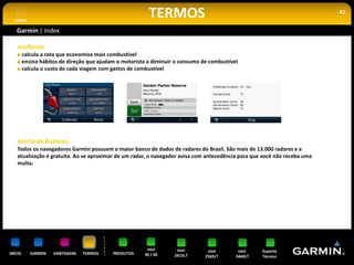 voltar
                                                          TERMOS                                                           42


   Garmin | Index

    ecoRoute
         calcula a rota que economiza mais combustível
         ensina hábitos de direção que ajudam o motorista a diminuir o consumo de combustível
         calcula o custo de cada viagem com gastos de combustível




    Alerta de Radares
    Todos os navegadores Garmin possuem o maior banco de dados de radares do Brasil. São mais de 13.000 radares e a
    atualização é gratuita. Ao se aproximar de um radar, o navegador avisa com antecedência para que você não receba uma
    multa.




                                                         nüvi        nüvi        nüvi        nüvi    Suporte
INÍCIO      GARMIN   VANTAGENS   TERMOS     PRODUTOS    30 / 40     2415LT      2565LT      3460LT   Técnico
 