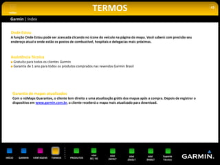 voltar
                                                           TERMOS                                                            43


   Garmin | Index


    Onde Estou
    A função Onde Estou pode ser acessada clicando no ícone do veículo na página do mapa. Você saberá com precisão seu
    endereço atual e onde estão os postos de combustível, hospitais e delegacias mais próximas.



    Assistência Técnica
         Gratuita para todos os clientes Garmin
         Garantia de 1 ano para todos os produtos comprados nas revendas Garmin Brasil




     Garantia de mapas atualizados
     Com o nüMaps Guarantee, o cliente tem direito a uma atualização grátis dos mapas após a compra. Depois de registrar o
     dispositivo em www.garmin.com.br, o cliente receberá o mapa mais atualizado para download.




                                                          nüvi        nüvi         nüvi     nüvi     Suporte
INÍCIO      GARMIN   VANTAGENS   TERMOS      PRODUTOS    30 / 40     2415LT       2565LT   3460LT    Técnico
 