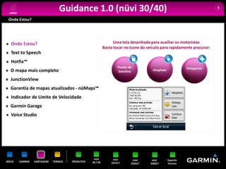voltar
                                   Guidance 1.0 (nüvi 30/40)                                                                5


 Onde Estou?




   Onde Estou?                                                      Uma tela desenhada para auxiliar os motoristas
                                                              Basta tocar no ícone do veículo para rapidamente procurar:
   Text to Speech
   Hotfix™
                                                                      Postos de                                Delegacias
   O mapa mais completo                                               Gasolina           Hospitais

   JunctionView
   Garantia de mapas atualizados - nüMaps™
   Indicador de Limite de Velocidade
   Garmin Garage
   Voice Studio




                                                     nüvi          nüvi        nüvi     nüvi         Suporte
INÍCIO     GARMIN   VANTAGENS   TERMOS   PRODUTOS   30 / 40       2415LT      2565LT   3460LT        Técnico
 