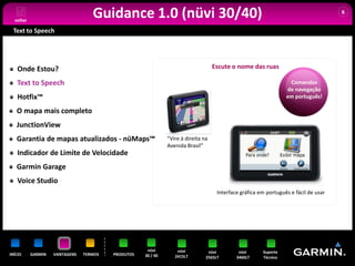 voltar
                                   Guidance 1.0 (nüvi 30/40)                                                                         6


 Text to Speech




   Onde Estou?                                                                     Escute o nome das ruas

   Text to Speech                                                                                                 Comandos
                                                                                                                 de navegação
   Hotfix™                                                                                                       em português!

   O mapa mais completo
   JunctionView
   Garantia de mapas atualizados - nüMaps™                    “Vire à direita na
                                                              Avenida Brasil”
   Indicador de Limite de Velocidade
   Garmin Garage
   Voice Studio
                                                                                    Interface gráfica em português e fácil de usar




                                                     nüvi         nüvi          nüvi         nüvi      Suporte
INÍCIO     GARMIN   VANTAGENS   TERMOS   PRODUTOS   30 / 40      2415LT        2565LT       3460LT     Técnico
 