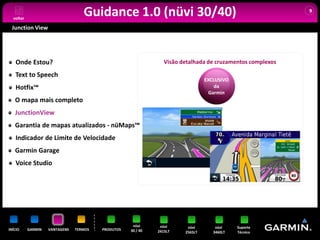 voltar
                                   Guidance 1.0 (nüvi 30/40)                                                9


 Junction View




   Onde Estou?                                                   Visão detalhada de cruzamentos complexos

   Text to Speech
                                                                                 EXCLUSIVO
   Hotfix™                                                                           da
                                                                                  Garmin
   O mapa mais completo
   JunctionView
   Garantia de mapas atualizados - nüMaps™
   Indicador de Limite de Velocidade
   Garmin Garage
   Voice Studio




                                                     nüvi      nüvi      nüvi        nüvi    Suporte
INÍCIO     GARMIN   VANTAGENS   TERMOS   PRODUTOS   30 / 40   2415LT    2565LT      3460LT   Técnico
 