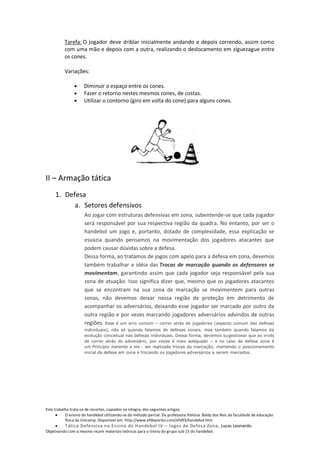 Tarefa: O jogador deve driblar inicialmente andando e depois correndo, assim como
          com uma mão e depois com a outra, realizando o deslocamento em ziguezague entre
          os cones.

          Variações:

                     Diminuir o espaço entre os cones.
                     Fazer o retorno nestes mesmos cones, de costas.
                     Utilizar o contorno (giro em volta do cone) para alguns cones.




II – Armação tática
     1. Defesa
           a. Setores defensivos
                     Ao jogar com estruturas defensivas em zona, subentende-se que cada jogador
                     será responsável por sua respectiva região da quadra. No entanto, por ser o
                     handebol um jogo e, portanto, dotado de complexidade, essa explicação se
                     esvazia quando pensamos na movimentação dos jogadores atacantes que
                     podem causar dúvidas sobre a defesa.
                     Dessa forma, ao tratamos de jogos com apelo para a defesa em zona, devemos
                     também trabalhar a idéia das Trocas de marcação quando os defensores se
                     movimentam, garantindo assim que cada jogador seja responsável pela sua
                     zona de atuação. Isso significa dizer que, mesmo que os jogadores atacantes
                     que se encontram na sua zona de marcação se movimentem para outras
                     zonas, não devemos deixar nossa região de proteção em detrimento de
                     acompanhar os adversários, deixando esse jogador ser marcado por outro da
                     outra região e por vezes marcando jogadores adversários advindos de outras
                     regiões. Esse é um erro comum – correr atrás de jogadores (aspecto comum das defesas
                     individuais), não só quando falamos de defesas zonais, mas também quando falamos da
                     evolução conceitual nas defesas individuais. Dessa forma, devemos sugestionar que ao invés
                     de correr atrás do adversário, por vezes é mais adequado – e no caso da defesa zona é
                     um Princípio inerente a ela - ser realizada trocas da marcação, mantendo o posicionamento
                     inicial da defesa em zona e trocando os jogadores adversários a serem marcados.




Este trabalho trata-se de recortes, copiados na integra, dos seguintes artigos:
           O ensino do handebol utilizando-se do método parcial. Da professora Heloisa Baldy dos Reis da faculdade de educação
           física da Unicamp. Disponível em: http://www.efdeportes.com/efd93/handebol.htm
          Tática Defensiva no Ensino do Handebol IV – Jogos de Defesa Zona, Lucas Leonardo
Objetivando com o mesmo reunir materiais teóricos para o treino do grupo sub 15 do handebol.
 