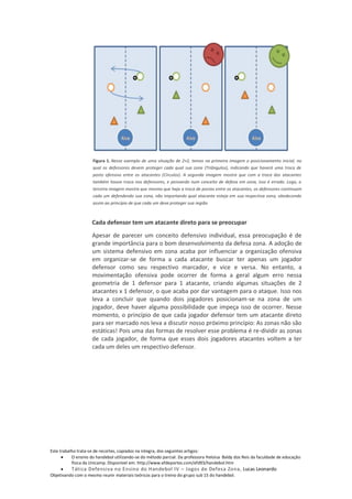 Figura 1. Nesse exemplo de uma situação de 2×2, temos na primeira imagem o posicionamento inicial, no
                     qual os defensores devem proteger cada qual sua zona (Triângulos), indicando que haverá uma troca de
                     posto ofensivo entre os atacantes (Círculos). A segunda imagem mostra que com a troca dos atacantes
                     também houve troca nos defensores, e pensando num conceito de defesa em zona, isso é errado. Logo, a
                     terceira imagem mostra que mesmo que haja a troca de postos entre os atacantes, os defensores continuam
                     cada um defendendo sua zona, não importando qual atacante esteja em sua respectiva zona, obedecendo
                     assim ao princípio de que cada um deve proteger sua região



                     Cada defensor tem um atacante direto para se preocupar
                     Apesar de parecer um conceito defensivo individual, essa preocupação é de
                     grande importância para o bom desenvolvimento da defesa zona. A adoção de
                     um sistema defensivo em zona acaba por influenciar a organização ofensiva
                     em organizar-se de forma a cada atacante buscar ter apenas um jogador
                     defensor como seu respectivo marcador, e vice e versa. No entanto, a
                     movimentação ofensiva pode ocorrer de forma a geral algum erro nessa
                     geometria de 1 defensor para 1 atacante, criando algumas situações de 2
                     atacantes x 1 defensor, o que acaba por dar vantagem para o ataque. Isso nos
                     leva a concluir que quando dois jogadores posicionam-se na zona de um
                     jogador, deve haver alguma possibilidade que impeça isso de ocorrer. Nesse
                     momento, o princípio de que cada jogador defensor tem um atacante direto
                     para ser marcado nos leva a discutir nosso próximo princípio: As zonas não são
                     estáticas! Pois uma das formas de resolver esse problema é re-dividir as zonas
                     de cada jogador, de forma que esses dois jogadores atacantes voltem a ter
                     cada um deles um respectivo defensor.




Este trabalho trata-se de recortes, copiados na integra, dos seguintes artigos:
           O ensino do handebol utilizando-se do método parcial. Da professora Heloisa Baldy dos Reis da faculdade de educação
           física da Unicamp. Disponível em: http://www.efdeportes.com/efd93/handebol.htm
          Tática Defensiva no Ensino do Handebol IV – Jogos de Defesa Zona, Lucas Leonardo
Objetivando com o mesmo reunir materiais teóricos para o treino do grupo sub 15 do handebol.
 