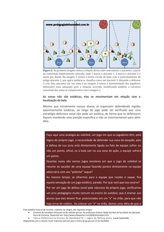 Figura 2. Na primeira imagem vemos a relação direta entre marcadores e atacantes, a partir
                     da numeração didaticamente colocada, onde 1 marca o atacante 1, 2 marca o atacante 2 e
                     assim por diante. Na imagem 2 vemos a forma errada de lidar com o posicionamento do
                     antigo atacante 1, que agora também se classifica como um atacante 3, deixando o defensor
                     3 com dois atacantes em sua zona e na imagem 3 temos a movimentação dos jogadores
                     defensores mais adequada para a situação ocorrida, modificando também a estrutura
                     conceitual das zonas se compararmos com a imagem 1.

                     As zonas não são estáticas, elas se movimentam em relação com a
                     localização da bola
                     Mesmo que inicialmente nossos alunos se organizem defendendo regiões
                     aparentemente estáticas, ao longo do jogo pode ser verificado que uma
                     estratégia defensiva zonal não pode ser estática, de forma que os defensores
                     fiquem mantendo uma posição específica e não se movimentarem para além
                     dela.



                        Faço aqui uma analogia ao voleibol, um jogo em que os jogadores têm, pela
                        lógica do próprio jogo, a necessidade de defender sua zona de atuação, pois
                        a defesa de sua zona está diretamente ligada ao fato da equipe sofrer ou
                        não um ponto, afinal, se a bola cair na sua zona de ação, a equipe sofrerá
                        um ponto.
                        Quantas vezes não vemos jogos escolares em que o jogo de voleibol se
                        resume ao sacador de uma equipe fazendo pontos diretamente na equipe
                        adversária com seu “potente” saque?
                        Ao mesmo tempo, se olharmos para a equipe que recebe o saque, fica
                        aquela sensação de um jogo estático, parado. Por que será que isso ocorre?
                        Por ser um jogo de defesa zonal pela natureza do próprio jogo, verificamos
                        um erro pedagógico muito comum no ensino do voleibol, que é ensinar aos
                        alunos que eles devem ficar posicionados em um “x” no chão, para que não
                        haja erros de rodízio. Ao colocar um “x” no chão, damos uma idéia de que o
Este trabalho trata-se de recortes, copiados na integra, dos seguintes artigos:
           O ensino do handebol utilizando-se do método parcial. Da professora Heloisa Baldy dos Reis da faculdade de educação
           física da Unicamp. Disponível em: http://www.efdeportes.com/efd93/handebol.htm
          Tática Defensiva no Ensino do Handebol IV – Jogos de Defesa Zona, Lucas Leonardo
Objetivando com o mesmo reunir materiais teóricos para o treino do grupo sub 15 do handebol.
 