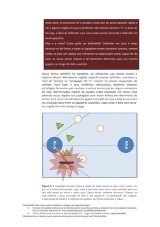 aluno deve se posicionar ali e quando a bola sair de perto daquela região e
                        vai a alguma região em que o professor não colocou nenhum “x”, a bola cai.
                        Ou seja, a idéia de defender uma zona acaba sendo resumida a defender um
                        local específico.
                        Mas e o resto? Como pode ser defendido? Defender em zona é saber
                        deslocar-se de forma a todos os jogadores terem conceitos comuns, sempre
                        tendo na bola um objeto que influencia na organização zonal, capaz até de
                        fazer as zonas serem móveis e de tamanhos diferentes para um mesmo
                        jogador ao longo de toda a partida.


                     Dessa forma, também no handebol, ao indicarmos aos nossos alunos o
                     objetivo destes defenderem regiões especificamente definidas, corremos o
                     risco de cairmos na “pedagogia do ‘x’” comum no ensino equivocado do
                     voleibol. Para fugir a essa tendência reducionista, devemos elaborar
                     estratégias de ensino que mostrem a nossos alunos que em alguns momentos
                     do jogo determinadas regiões da quadra estão colocadas em maior risco
                     devendo essas regiões ser protegidas com maior ênfase em detrimento de
                     outras. Esse risco está diretamente ligado à posição em que a bola se encontra
                     na circulação dela entre os jogadores atacantes. Logo, onde a bola está torna-
                     se a região de maior perigo no jogo.




                     Figura 3. A localidade da bola mostra a região de maior perigo do jogo, pois o ponto (ou
                     gol) só é obtido através dela. Logo, onde a bola está, deve haver maior proteção para que
                     não haja perigo de sofrer o ponto (gol). Dessa forma, podemos encontrar 3 Regras de
                     Ação relativas a essa circulação da bola e dos jogadores: a compactação dos espaços,
                     a basculação da defesa e a cobertara de espaços, que serão explicadas a seguir:


Este trabalho trata-se de recortes, copiados na integra, dos seguintes artigos:
           O ensino do handebol utilizando-se do método parcial. Da professora Heloisa Baldy dos Reis da faculdade de educação
           física da Unicamp. Disponível em: http://www.efdeportes.com/efd93/handebol.htm
          Tática Defensiva no Ensino do Handebol IV – Jogos de Defesa Zona, Lucas Leonardo
Objetivando com o mesmo reunir materiais teóricos para o treino do grupo sub 15 do handebol.
 