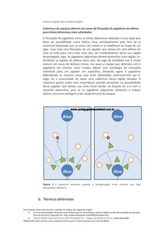 nenhum jogador fique sobrecarregado.


                     Cobertura de espaços abertos em casos de flutuação de jogadores da defesa
                     para linhas defensivas mais adiantadas
                     A flutuação de jogadores entre as linhas defensivas adotadas é uma ação que
                     deve ser possibilitada numa defesa zona, principalmente pelo feto de já
                     havermos destacado que as zonas são móveis e se modificam ao longo de um
                     jogo. Caso haja uma flutuação de um jogador que estava em uma defesa de
                     uma só linha para uma linha mais alta, ele imediatamente deixa sua região
                     desprotegida, logo, os jogadores adjacentes devem preencher essa região, re-
                     dividindo as regiões de defesa entre eles. No jogo de handebol isso é muito
                     comum em casos de defesas mistas, nas quais a equipe que defendia com 6
                     jogadores em sistema zonal resolve adotar uma estratégia de marcação
                     individual para um jogador em específico, deixando agora 5 jogadores
                     defendendo as mesmas zonas que eram defendidas anteriormente por 6.
                     Logo, há a necessidade de haver uma cobertura dessa região deixada. A
                     cobertura ganha ainda mais importância quando pensamos na possibilidade
                     desse jogador que deixou sua zona inicial perder na disputa de 1×1 com o
                     atacante adversário, pois se os jogadores adjacentes deixarem o espaço
                     aberto, será uma vantagem a ser usada em prol do ataque:




                     Figura 7. A cobertura defensiva garante a reorganização                   zonal evitando que haja
                     desequilíbrio defensivo.




                b. Técnicas defensivas

Este trabalho trata-se de recortes, copiados na integra, dos seguintes artigos:
           O ensino do handebol utilizando-se do método parcial. Da professora Heloisa Baldy dos Reis da faculdade de educação
           física da Unicamp. Disponível em: http://www.efdeportes.com/efd93/handebol.htm
          Tática Defensiva no Ensino do Handebol IV – Jogos de Defesa Zona, Lucas Leonardo
Objetivando com o mesmo reunir materiais teóricos para o treino do grupo sub 15 do handebol.
 