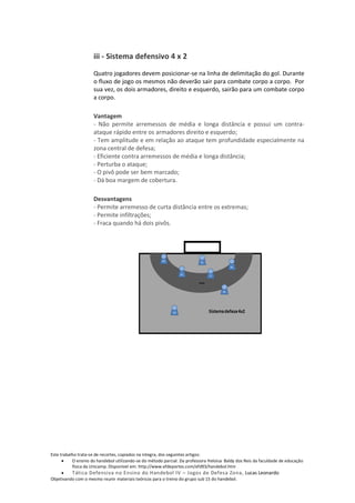 iii - Sistema defensivo 4 x 2

                     Quatro jogadores devem posicionar-se na linha de delimitação do gol. Durante
                     o fluxo de jogo os mesmos não deverão sair para combate corpo a corpo. Por
                     sua vez, os dois armadores, direito e esquerdo, sairão para um combate corpo
                     a corpo.

                     Vantagem
                     - Não permite arremessos de média e longa distância e possui um contra-
                     ataque rápido entre os armadores direito e esquerdo;
                     - Tem amplitude e em relação ao ataque tem profundidade especialmente na
                     zona central de defesa;
                     - Eficiente contra arremessos de média e longa distância;
                     - Perturba o ataque;
                     - O pivô pode ser bem marcado;
                     - Dá boa margem de cobertura.

                     Desvantagens
                     - Permite arremesso de curta distância entre os extremas;
                     - Permite infiltrações;
                     - Fraca quando há dois pivôs.




Este trabalho trata-se de recortes, copiados na integra, dos seguintes artigos:
           O ensino do handebol utilizando-se do método parcial. Da professora Heloisa Baldy dos Reis da faculdade de educação
           física da Unicamp. Disponível em: http://www.efdeportes.com/efd93/handebol.htm
          Tática Defensiva no Ensino do Handebol IV – Jogos de Defesa Zona, Lucas Leonardo
Objetivando com o mesmo reunir materiais teóricos para o treino do grupo sub 15 do handebol.
 