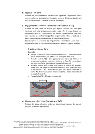 b. Jogadas sem bola
                     Trata-se dos posicionamentos intuitivos dos jogadores. Objetivando com o
                     mesmo auxiliar na quebra da barreira, assim como, na defesa. As jogadas sem
                     bola são decisivas para a efetivação de um chute a gol.


                c. Engajamento (Também conhecida como ataque 4 x 2)
                     Trata-se de uma tática de ataque que objetiva adquirir uma vantagem
                     numérica, onde esta vantagem, por muitas vezes, é 4 x 2. Sendo dividida em:
                     Engajamento por fora, engajamento por dentro e engajamento para cima.
                     Vale ressaltar que ao falarmos por fora ou por dentro refere-se ao fluxo do
                     jogo e para cima refere-se a deslocar-se para cima da barreira.
                     Descreveremos o princípio do engajamento utilizando-se, para isso, o
                     engajamento para fora. Os demais engajamentos seguem o mesmo princípio.


                          Engajamento por fora
                          Descrição:
                             Pivô (P) – Deve posicionar-se entre os defensores E3 e E2 fazendo com
                             que os defensores D1, D2, D3 e E3 não participem do ataque.
                             Armador central (AC) – deve posicionar-se a frente do defensor E2
                             ameaçando um ataque no sentido contrario ao fluxo. No momento em
                             que o mesmo fechar a defesa o AC passa a bola para AD.
                             Armador direito (AD) – deve posicionar-se a onde o PD estava e
                             ameaçando um ataque no sentido contrario ao fluxo no espaço entre
                             os defensores E1 e E2. Como E2 fora para cima de AC, então E1 ira
                             fechar AD deixado seu setor defensivo aberto. Neste momento AD
                             passa a bola para PD.
                             Ponta direita (PD) – Efetuara o chute a gol.




                d. Ataque com dois pivôs (para defesa 6x0)
                     Trata-se de táticas ofensivas onde um determinado jogador das demais
                     posições atua como segundo pivô.




Este trabalho trata-se de recortes, copiados na integra, dos seguintes artigos:
           O ensino do handebol utilizando-se do método parcial. Da professora Heloisa Baldy dos Reis da faculdade de educação
           física da Unicamp. Disponível em: http://www.efdeportes.com/efd93/handebol.htm
          Tática Defensiva no Ensino do Handebol IV – Jogos de Defesa Zona, Lucas Leonardo
Objetivando com o mesmo reunir materiais teóricos para o treino do grupo sub 15 do handebol.
 