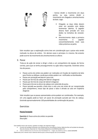 - Vamos dividir o movimento em duas
                                                                      partes, ou seja, vamos dividir o
                                                                      movimento em chegada e amortecimento
                                                                      da bola. Logo:

                                                                                 Chegada: as duas mãos devem
                                                                                 estar em paralelo com dedos
                                                                                 levemente abertos. O jogador
                                                                                 devera fazer pressão em seus
                                                                                 dedos na tentativa de encostá-
                                                                                 los.
                                                                                 Amortecimento: Após o primeiro
                                                                                 movimento       o       jogador
                                                                                 concomitantemente trará suas
                                                                                 mãos próximas ao peito.


          Vale ressaltar que a explanação acima leve em consideração que o passe esta sendo
          realizado na altura do ombro. Em demais casos o principio é o mesmo. No entanto
          pode ocorrer do movimento de amortecimento se alterar.

     3. Passe
          Trata-se da ação de enviar e dirigir a bola a um companheiro de equipe, de forma
          correta, para que se tenha prosseguimento na ação tática requerida. Existindo vários
          tios de passes.

               Passes acima do ombro ▬ podem ser realizados em função da trajetória da bola
               para frente ou oblíquo, sendo que ambos podem ser: retificados ou bombeados.
               Passes em pronação ▬ lateral e para trás.
               Passes por de trás da cabeça ▬ lateral e diagonal.
               Passes por de trás do corpo ▬ lateral e diagonal.
               Passe para trás ▬ na altura da cabeça com extensão do pulso.
               Passe quicado ▬ quando a bola toca o solo uma vez antes de ser recepcionada
               pelo companheiro, nesse tipo de passe a bola é atirada ao solo em trajetória
               diagonal.

          Vale ressaltar que os passes apresentados acima podem ser combinados. Por exemplo,
          em uma jogada pode-se fazer um passe de pronação quicado por trás da cabeça.
          Existindo aproximadamente 120 possibilidades de combinação de passes.


          Exercícios

          Passes/recepção

          Exercício 1: Passe acima do ombro na parede
          Descrição:


Este trabalho trata-se de recortes, copiados na integra, dos seguintes artigos:
           O ensino do handebol utilizando-se do método parcial. Da professora Heloisa Baldy dos Reis da faculdade de educação
           física da Unicamp. Disponível em: http://www.efdeportes.com/efd93/handebol.htm
          Tática Defensiva no Ensino do Handebol IV – Jogos de Defesa Zona, Lucas Leonardo
Objetivando com o mesmo reunir materiais teóricos para o treino do grupo sub 15 do handebol.
 