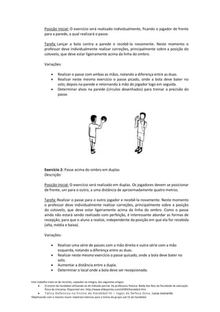 Posição Inicial: O exercício será realizado individualmente, ficando o jogador de frente
          para a parede, a qual realizará o passe.

          Tarefa: Lançar a bola contra a parede e recebê-la novamente. Neste momento o
          professor deve individualmente realizar correções, principalmente sobre a posição do
          cotovelo, que deve estar ligeiramente acima da linha do ombro.

          Variações:

                     Realizar o passe com ambas as mãos, notando a diferença entre as duas.
                     Realizar neste mesmo exercício o passe picado, onde a bola deve bater no
                     solo, depois na parede e retornando à mão do jogador logo em seguida.
                     Determinar alvos na parede (círculos desenhados) para treinar a precisão do
                     passe.




          Exercício 2: Passe acima do ombro em duplas
          Descrição:

          Posição Inicial: O exercício será realizado em duplas. Os jogadores devem se posicionar
          de frente, um para o outro, a uma distância de aproximadamente quatro metros.

          Tarefa: Realizar o passe para o outro jogador e recebê-la novamente. Neste momento
          o professor deve individualmente realizar correções, principalmente sobre a posição
          do cotovelo, que deve estar ligeiramente acima da linha do ombro. Como o passe
          ainda não estará sendo realizado com perfeição, é interessante abordar as formas de
          recepção, para que o aluno a realize, independente da posição em que ela for recebida
          (alta, média e baixa).

          Variações:

                     Realizar uma série de passes com a mão direita e outra série com a mão
                     esquerda, notando a diferença entre as duas.
                     Realizar neste mesmo exercício o passe quicado, onde a bola deve bater no
                     solo.
                     Aumentar a distância entre a dupla.
                     Determinar o local onde a bola deve ser recepcionada.

Este trabalho trata-se de recortes, copiados na integra, dos seguintes artigos:
           O ensino do handebol utilizando-se do método parcial. Da professora Heloisa Baldy dos Reis da faculdade de educação
           física da Unicamp. Disponível em: http://www.efdeportes.com/efd93/handebol.htm
          Tática Defensiva no Ensino do Handebol IV – Jogos de Defesa Zona, Lucas Leonardo
Objetivando com o mesmo reunir materiais teóricos para o treino do grupo sub 15 do handebol.
 